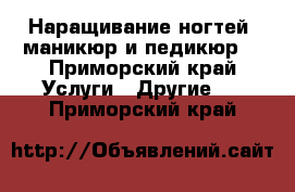 Наращивание ногтей, маникюр и педикюр  - Приморский край Услуги » Другие   . Приморский край